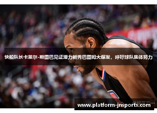 快船队长卡莱尔-斯图巴见证潜力新秀巴图姆大爆发，呼吁球队集体努力