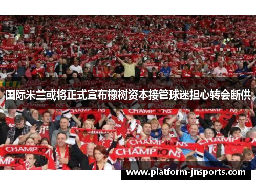 国际米兰或将正式宣布橡树资本接管球迷担心转会断供