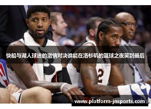 快船与湖人球迷的激情对决谁能在洛杉矶的篮球之夜笑到最后