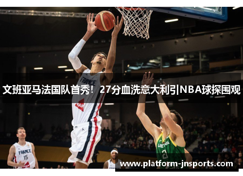 文班亚马法国队首秀！27分血洗意大利引NBA球探围观